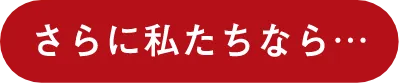 さらに私たちなら...