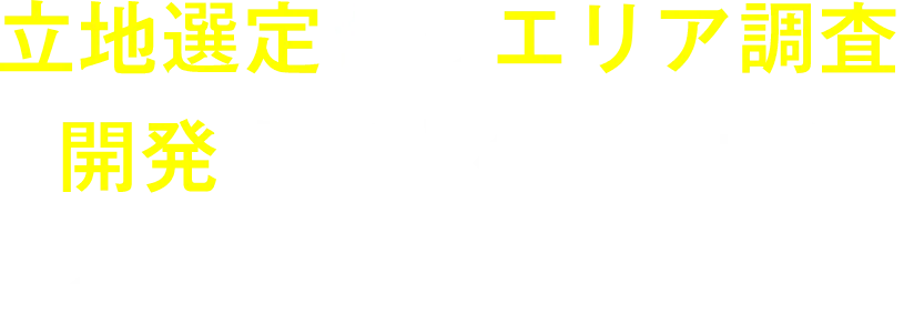 立地選定からエリア調査、開発まですべて弊社にお任せいただけます!